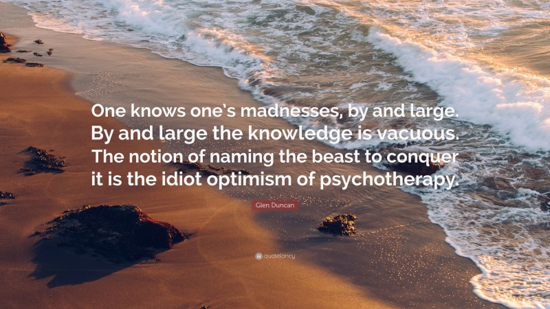 Glen Duncan Quote: “One knows one’s madnesses, by and large. By and large the knowledge is vacuous. The notion of naming the beast to conquer it is the idiot optimism of psychotherapy.”