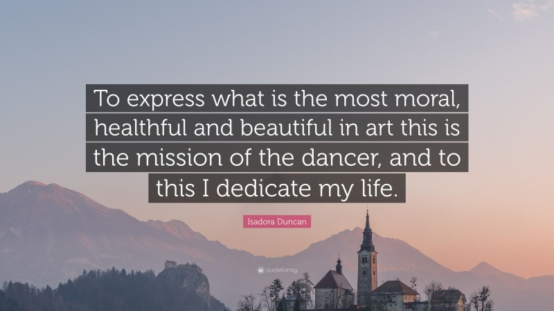 Isadora Duncan Quote: “To express what is the most moral, healthful and beautiful in art this is the mission of the dancer, and to this I dedicate my life.”