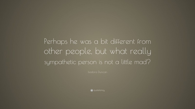 Isadora Duncan Quote: “Perhaps he was a bit different from other people, but what really sympathetic person is not a little mad?”