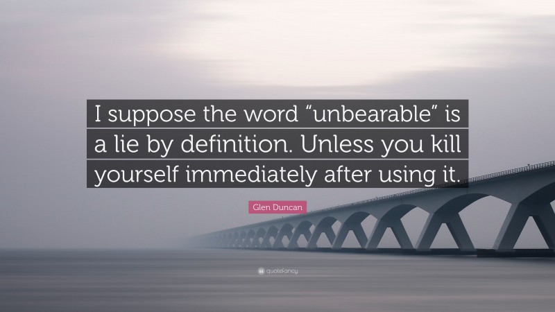 Glen Duncan Quote: “I suppose the word “unbearable” is a lie by definition. Unless you kill yourself immediately after using it.”