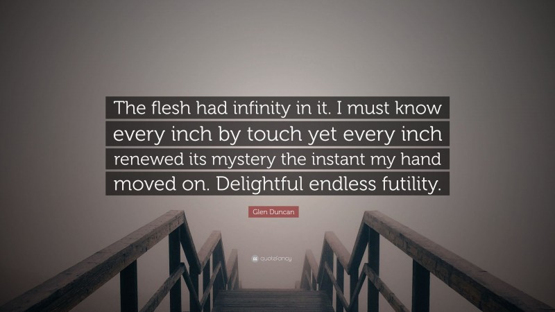 Glen Duncan Quote: “The flesh had infinity in it. I must know every inch by touch yet every inch renewed its mystery the instant my hand moved on. Delightful endless futility.”