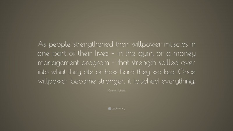Charles Duhigg Quote: “As people strengthened their willpower muscles in one part of their lives – in the gym, or a money management program – that strength spilled over into what they ate or how hard they worked. Once willpower became stronger, it touched everything.”