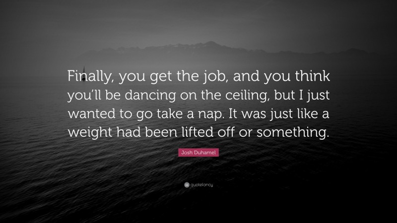 Josh Duhamel Quote: “Finally, you get the job, and you think you’ll be dancing on the ceiling, but I just wanted to go take a nap. It was just like a weight had been lifted off or something.”