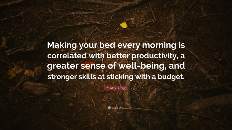 Charles Duhigg Quote: “Making your bed every morning is correlated with better productivity, a greater sense of well-being, and stronger skills at sticking with a budget.”