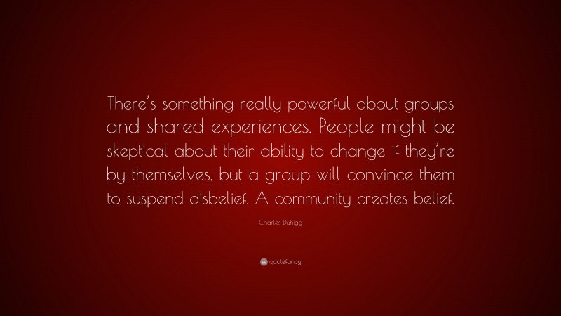 Charles Duhigg Quote: “There’s something really powerful about groups and shared experiences. People might be skeptical about their ability to change if they’re by themselves, but a group will convince them to suspend disbelief. A community creates belief.”