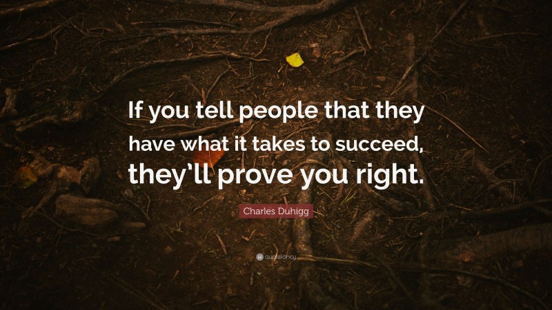 Charles Duhigg Quote: “If you tell people that they have what it takes to succeed, they’ll prove you right.”
