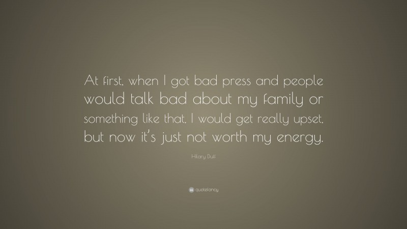 Hilary Duff Quote: “At first, when I got bad press and people would talk bad about my family or something like that, I would get really upset, but now it’s just not worth my energy.”