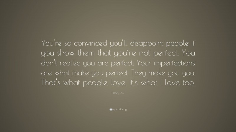 Hilary Duff Quote: “You’re so convinced you’ll disappoint people if you show them that you’re not perfect. You don’t realize you are perfect. Your imperfections are what make you perfect. They make you you. That’s what people love. It’s what I love too.”