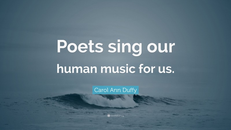 Carol Ann Duffy Quote: “Poets sing our human music for us.”