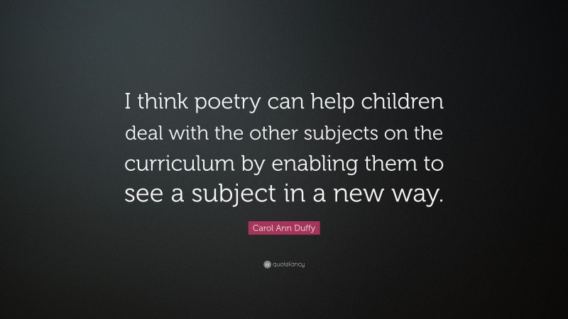 Carol Ann Duffy Quote: “I think poetry can help children deal with the other subjects on the curriculum by enabling them to see a subject in a new way.”