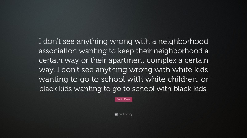 David Duke Quote: “I don’t see anything wrong with a neighborhood association wanting to keep their neighborhood a certain way or their apartment complex a certain way. I don’t see anything wrong with white kids wanting to go to school with white children, or black kids wanting to go to school with black kids.”
