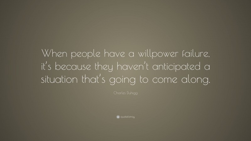 Charles Duhigg Quote: “When people have a willpower failure, it’s because they haven’t anticipated a situation that’s going to come along.”