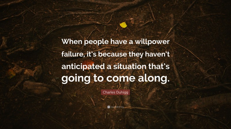 Charles Duhigg Quote: “When people have a willpower failure, it’s because they haven’t anticipated a situation that’s going to come along.”