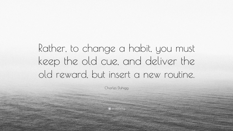 Charles Duhigg Quote: “Rather, to change a habit, you must keep the old cue, and deliver the old reward, but insert a new routine.”