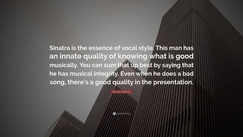 Sammy Davis Jr. Quote: “Sinatra is the essence of vocal style. This man has an innate quality of knowing what is good musically. You can sum that up best by saying that he has musical integrity. Even when he does a bad song, there’s a good quality in the presentation.”
