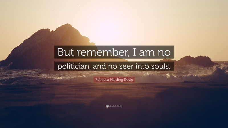 Rebecca Harding Davis Quote: “But remember, I am no politician, and no seer into souls.”