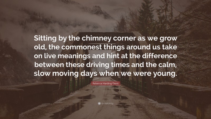 Rebecca Harding Davis Quote: “Sitting by the chimney corner as we grow old, the commonest things around us take on live meanings and hint at the difference between these driving times and the calm, slow moving days when we were young.”
