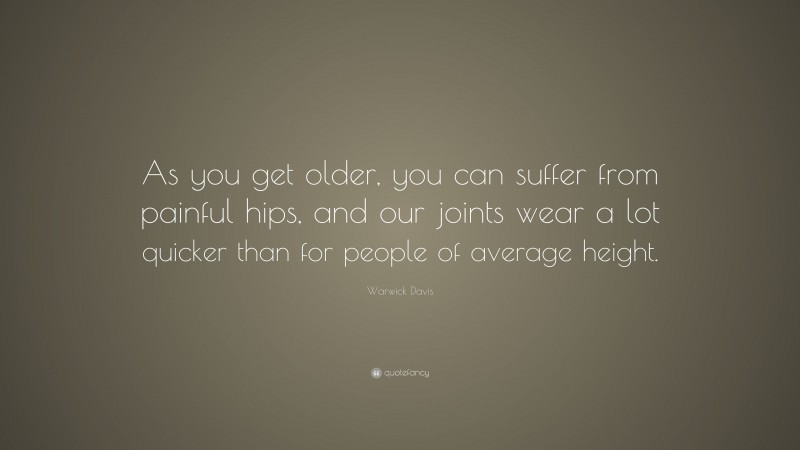Warwick Davis Quote: “As you get older, you can suffer from painful hips, and our joints wear a lot quicker than for people of average height.”