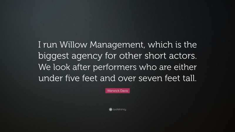 Warwick Davis Quote: “I run Willow Management, which is the biggest agency for other short actors. We look after performers who are either under five feet and over seven feet tall.”