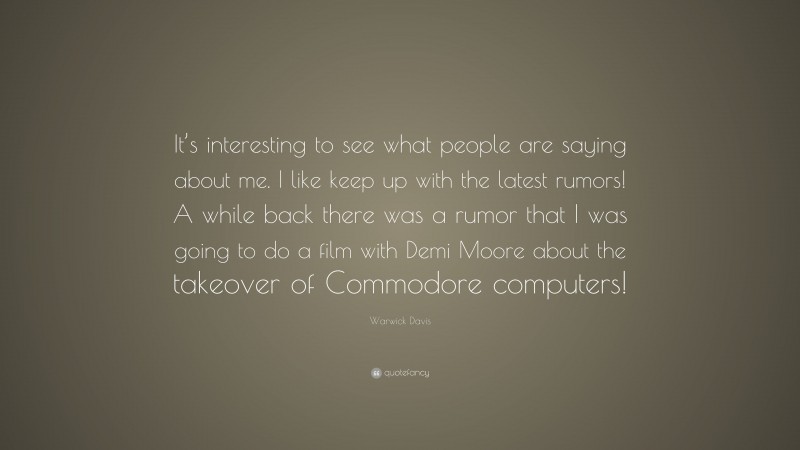 Warwick Davis Quote: “It’s interesting to see what people are saying about me. I like keep up with the latest rumors! A while back there was a rumor that I was going to do a film with Demi Moore about the takeover of Commodore computers!”