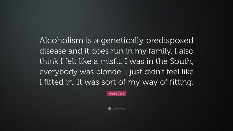 Kristin Davis Quote: “Alcoholism is a genetically predisposed disease and it does run in my family. I also think I felt like a misfit. I was in the South, everybody was blonde. I just didn’t feel like I fitted in. It was sort of my way of fitting.”