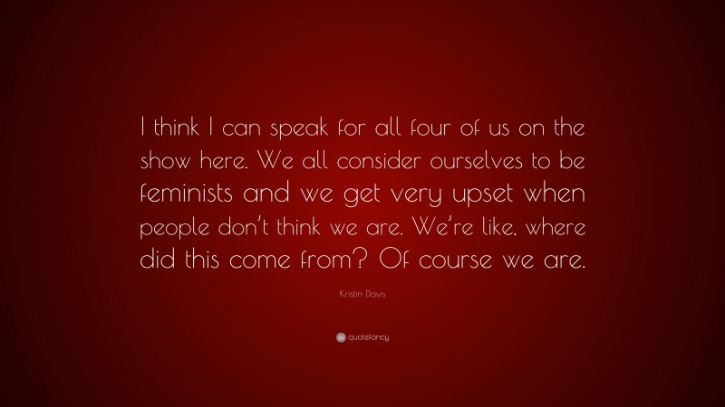 Kristin Davis Quote: “I think I can speak for all four of us on the show here. We all consider ourselves to be feminists and we get very upset when people don’t think we are. We’re like, where did this come from? Of course we are.”