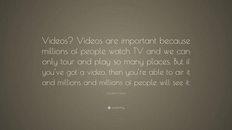 Jonathan Davis Quote: “Videos? Videos are important because millions of people watch TV and we can only tour and play so many places. But if you’ve got a video, then you’re able to air it and millions and millions of people will see it.”