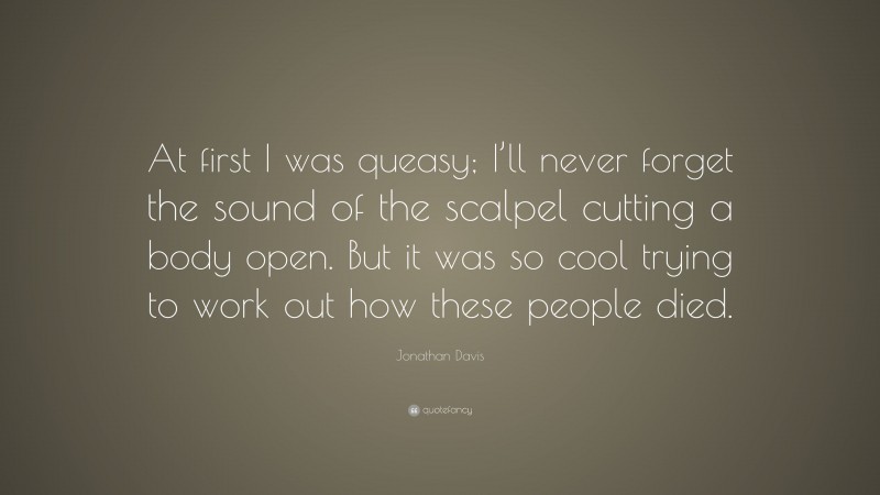 Jonathan Davis Quote: “At first I was queasy; I’ll never forget the sound of the scalpel cutting a body open. But it was so cool trying to work out how these people died.”