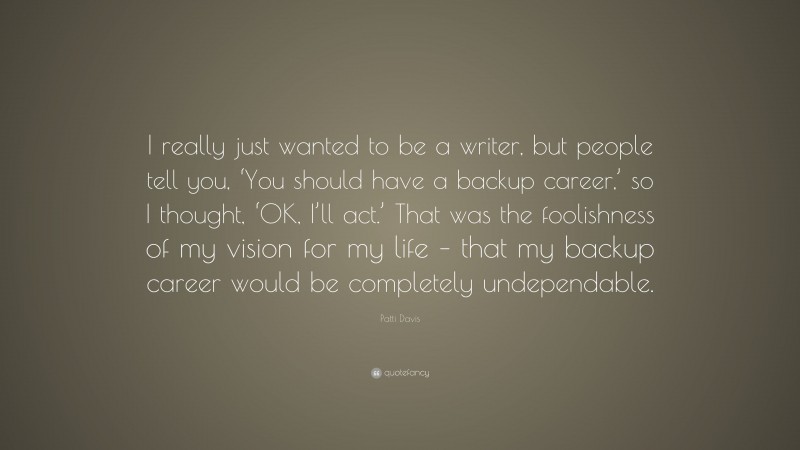 Patti Davis Quote: “I really just wanted to be a writer, but people tell you, ‘You should have a backup career,’ so I thought, ‘OK, I’ll act.’ That was the foolishness of my vision for my life – that my backup career would be completely undependable.”