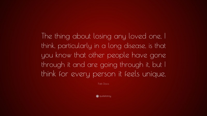 Patti Davis Quote: “The thing about losing any loved one, I think, particularly in a long disease, is that you know that other people have gone through it and are going through it, but I think for every person it feels unique.”