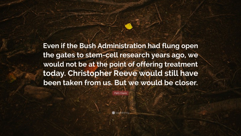 Patti Davis Quote: “Even if the Bush Administration had flung open the gates to stem-cell research years ago, we would not be at the point of offering treatment today. Christopher Reeve would still have been taken from us. But we would be closer.”