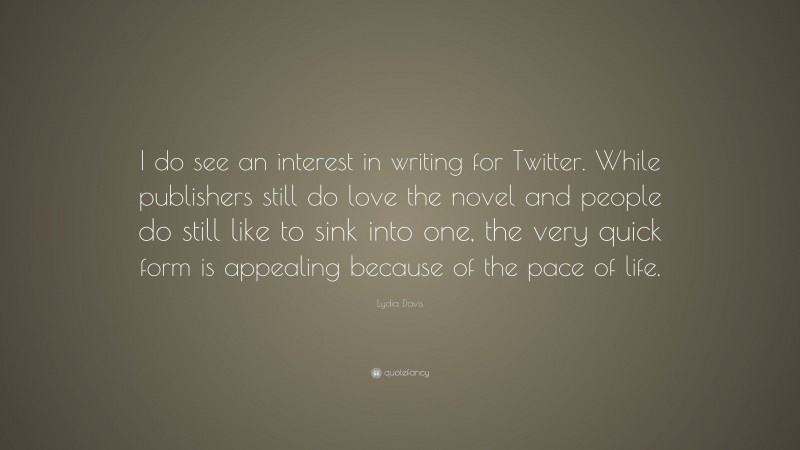 Lydia Davis Quote: “I do see an interest in writing for Twitter. While publishers still do love the novel and people do still like to sink into one, the very quick form is appealing because of the pace of life.”