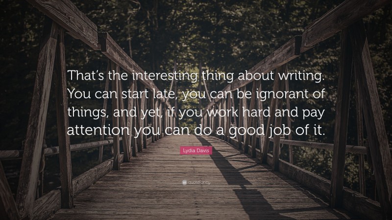 Lydia Davis Quote: “That’s the interesting thing about writing. You can start late, you can be ignorant of things, and yet, if you work hard and pay attention you can do a good job of it.”
