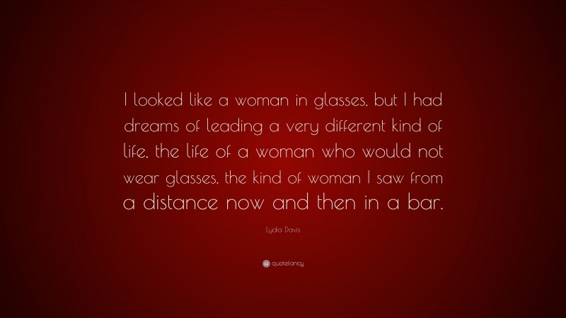Lydia Davis Quote: “I looked like a woman in glasses, but I had dreams of leading a very different kind of life, the life of a woman who would not wear glasses, the kind of woman I saw from a distance now and then in a bar.”