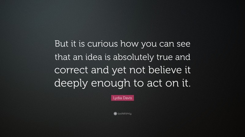 Lydia Davis Quote: “But it is curious how you can see that an idea is absolutely true and correct and yet not believe it deeply enough to act on it.”