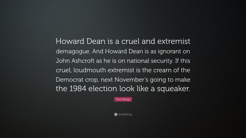 Tom DeLay Quote: “Howard Dean is a cruel and extremist demagogue. And Howard Dean is as ignorant on John Ashcroft as he is on national security. If this cruel, loudmouth extremist is the cream of the Democrat crop, next November’s going to make the 1984 election look like a squeaker.”