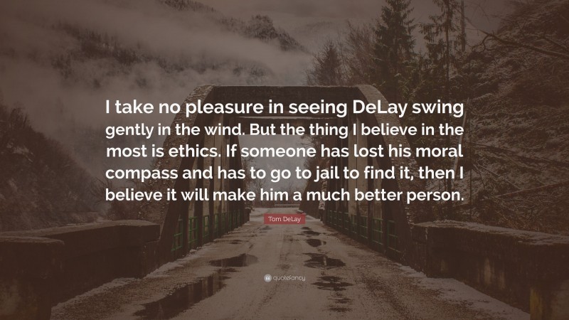 Tom DeLay Quote: “I take no pleasure in seeing DeLay swing gently in the wind. But the thing I believe in the most is ethics. If someone has lost his moral compass and has to go to jail to find it, then I believe it will make him a much better person.”
