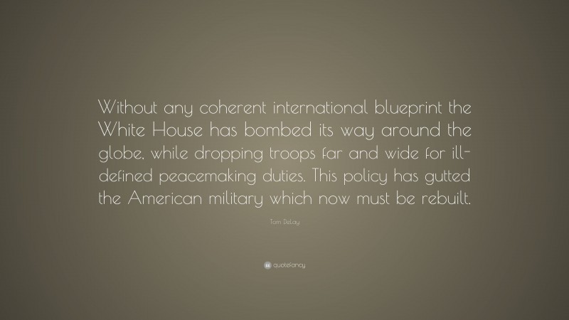 Tom DeLay Quote: “Without any coherent international blueprint the White House has bombed its way around the globe, while dropping troops far and wide for ill-defined peacemaking duties. This policy has gutted the American military which now must be rebuilt.”