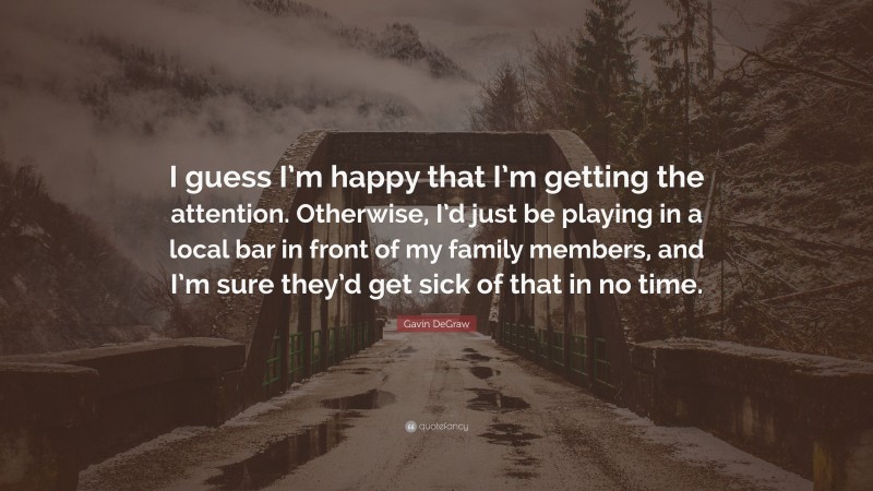 Gavin DeGraw Quote: “I guess I’m happy that I’m getting the attention. Otherwise, I’d just be playing in a local bar in front of my family members, and I’m sure they’d get sick of that in no time.”