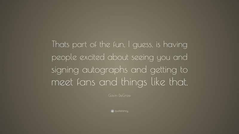 Gavin DeGraw Quote: “Thats part of the fun, I guess, is having people excited about seeing you and signing autographs and getting to meet fans and things like that.”