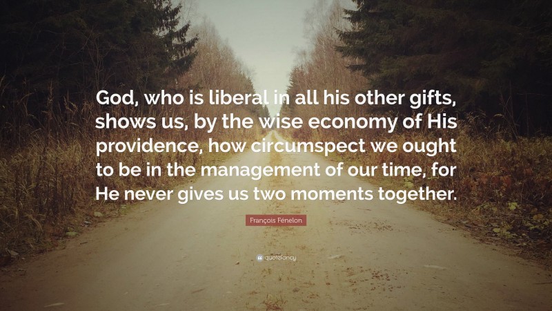 François Fénelon Quote: “God, who is liberal in all his other gifts, shows us, by the wise economy of His providence, how circumspect we ought to be in the management of our time, for He never gives us two moments together.”