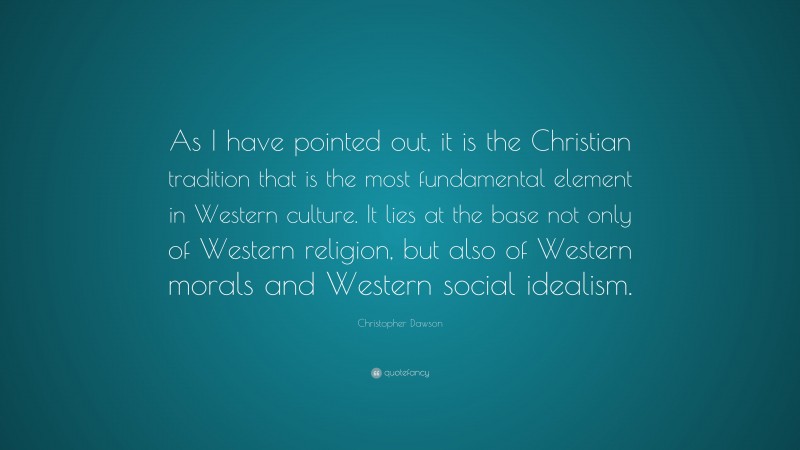Christopher Dawson Quote: “As I have pointed out, it is the Christian tradition that is the most fundamental element in Western culture. It lies at the base not only of Western religion, but also of Western morals and Western social idealism.”