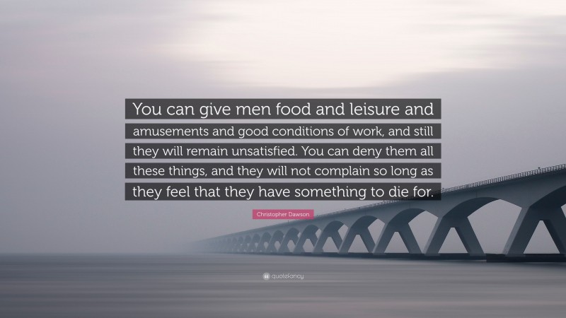 Christopher Dawson Quote: “You can give men food and leisure and amusements and good conditions of work, and still they will remain unsatisfied. You can deny them all these things, and they will not complain so long as they feel that they have something to die for.”