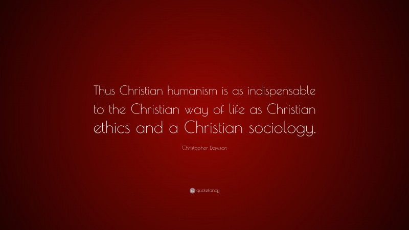 Christopher Dawson Quote: “Thus Christian humanism is as indispensable to the Christian way of life as Christian ethics and a Christian sociology.”