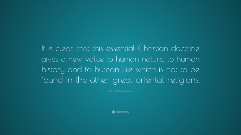 Christopher Dawson Quote: “It is clear that this essential Christian doctrine gives a new value to human nature, to human history and to human life which is not to be found in the other great oriental religions.”