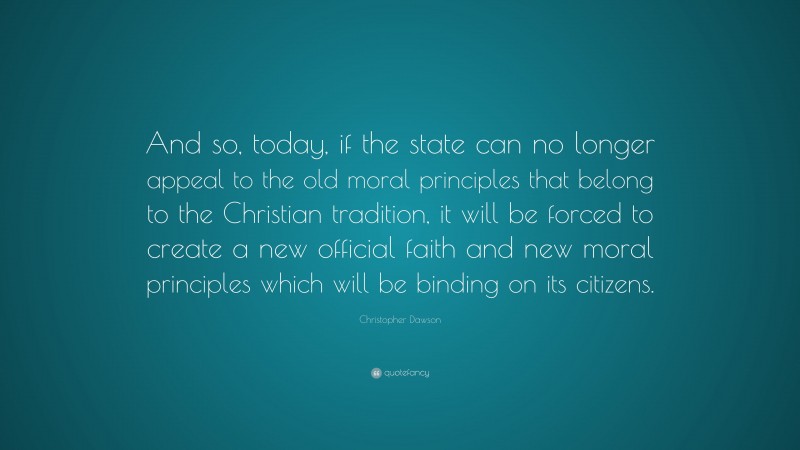 Christopher Dawson Quote: “And so, today, if the state can no longer appeal to the old moral principles that belong to the Christian tradition, it will be forced to create a new official faith and new moral principles which will be binding on its citizens.”