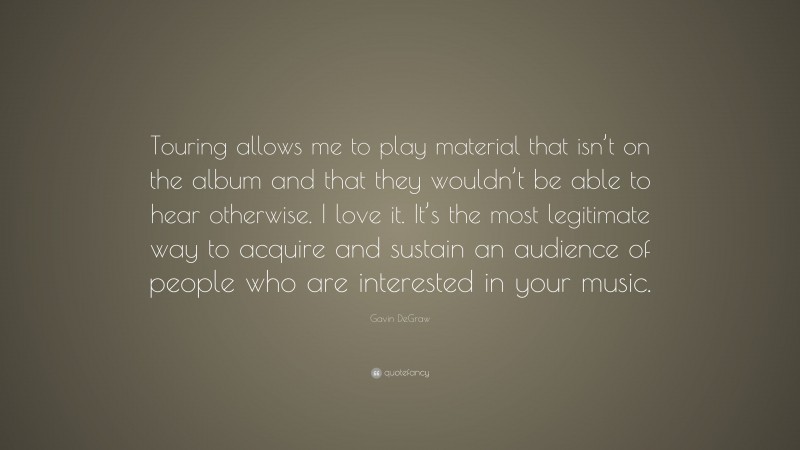 Gavin DeGraw Quote: “Touring allows me to play material that isn’t on the album and that they wouldn’t be able to hear otherwise. I love it. It’s the most legitimate way to acquire and sustain an audience of people who are interested in your music.”