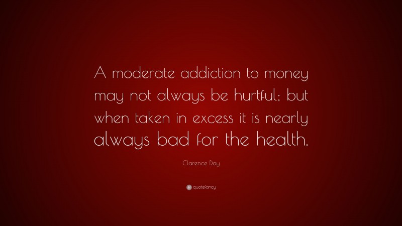 Clarence Day Quote: “A moderate addiction to money may not always be hurtful; but when taken in excess it is nearly always bad for the health.”