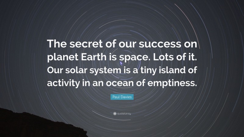 Paul Davies Quote: “The secret of our success on planet Earth is space. Lots of it. Our solar system is a tiny island of activity in an ocean of emptiness.”