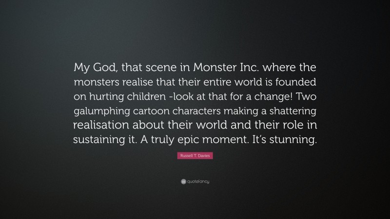 Russell T. Davies Quote: “My God, that scene in Monster Inc. where the monsters realise that their entire world is founded on hurting children -look at that for a change! Two galumphing cartoon characters making a shattering realisation about their world and their role in sustaining it. A truly epic moment. It’s stunning.”